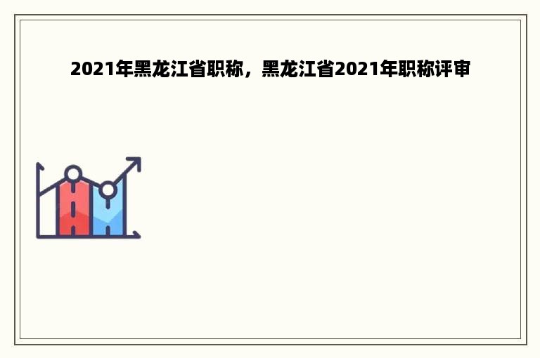 2021年黑龙江省职称，黑龙江省2021年职称评审