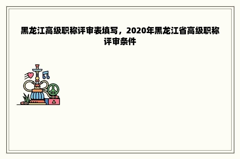 黑龙江高级职称评审表填写，2020年黑龙江省高级职称评审条件