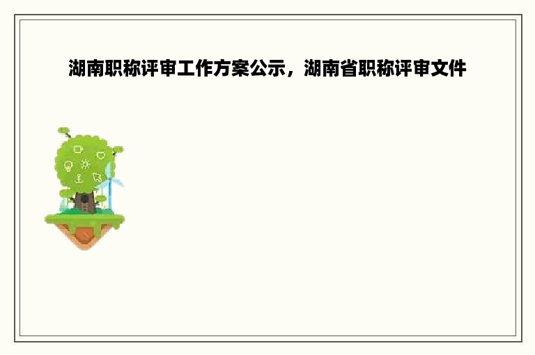 湖南职称评审工作方案公示，湖南省职称评审文件