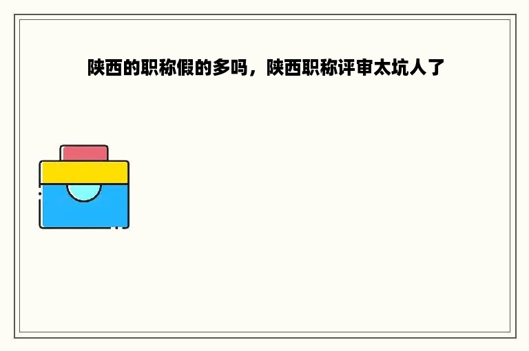 陕西的职称假的多吗，陕西职称评审太坑人了