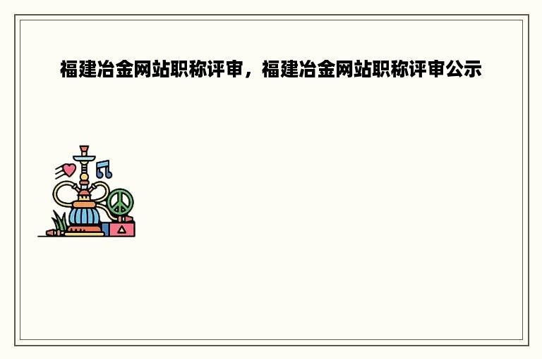 福建冶金网站职称评审，福建冶金网站职称评审公示