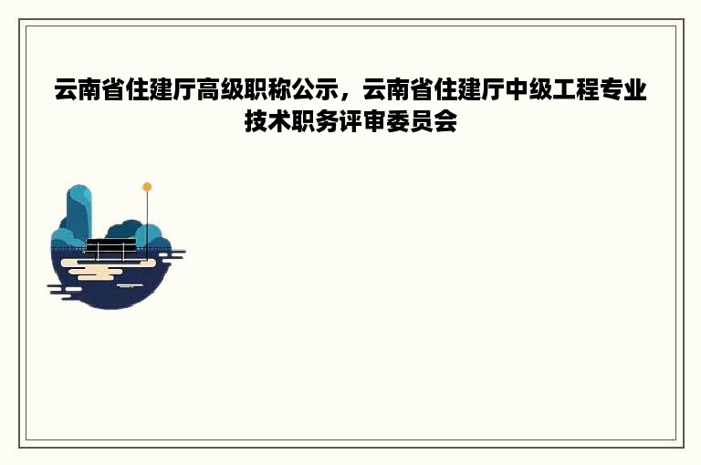 云南省住建厅高级职称公示，云南省住建厅中级工程专业技术职务评审委员会