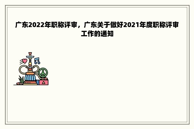 广东2022年职称评审，广东关于做好2021年度职称评审工作的通知