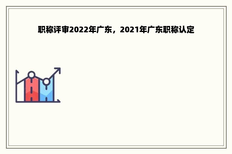 职称评审2022年广东，2021年广东职称认定