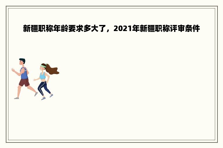 新疆职称年龄要求多大了，2021年新疆职称评审条件