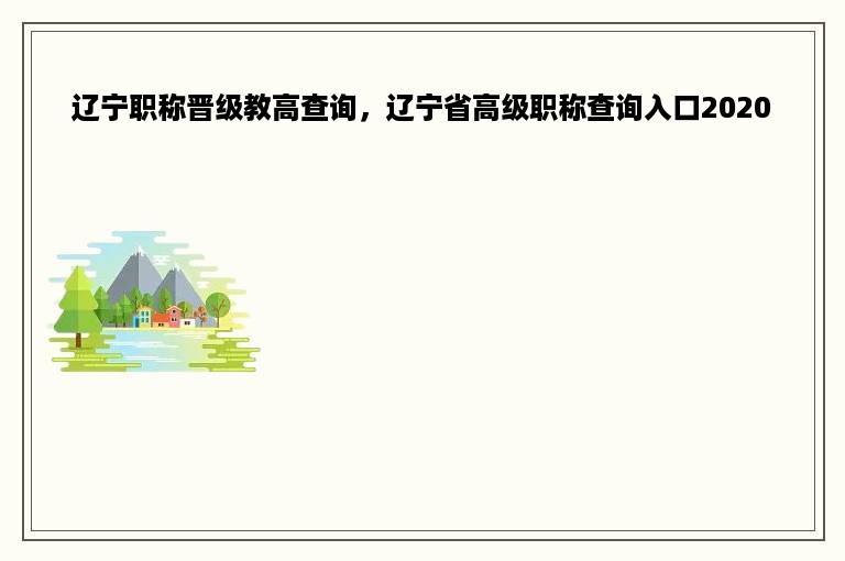 辽宁职称晋级教高查询，辽宁省高级职称查询入口2020