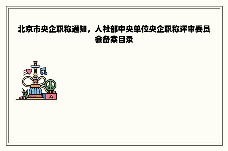 北京市央企职称通知，人社部中央单位央企职称评审委员会备案目录