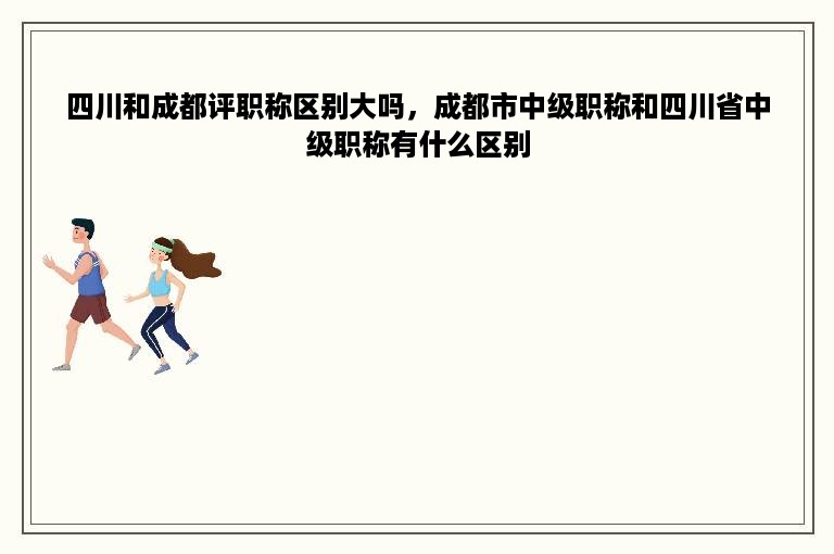 四川和成都评职称区别大吗，成都市中级职称和四川省中级职称有什么区别