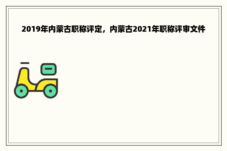 2019年内蒙古职称评定，内蒙古2021年职称评审文件