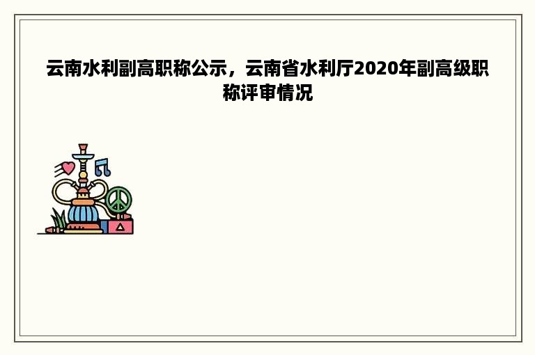 云南水利副高职称公示，云南省水利厅2020年副高级职称评审情况