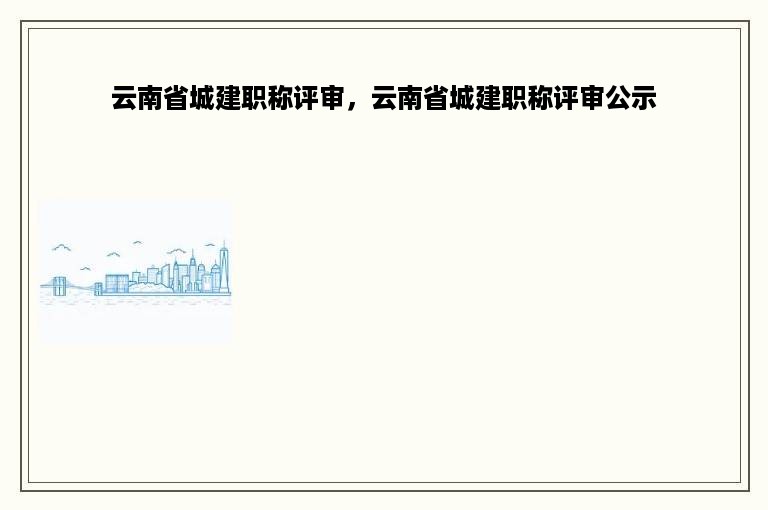 云南省城建职称评审，云南省城建职称评审公示