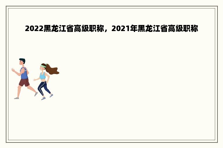 2022黑龙江省高级职称，2021年黑龙江省高级职称