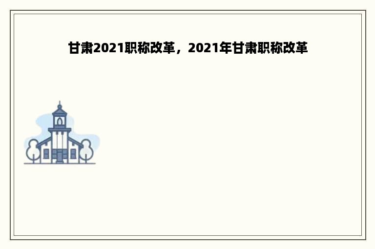 甘肃2021职称改革，2021年甘肃职称改革