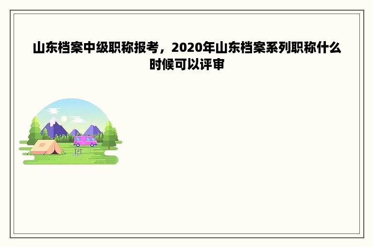 山东档案中级职称报考，2020年山东档案系列职称什么时候可以评审