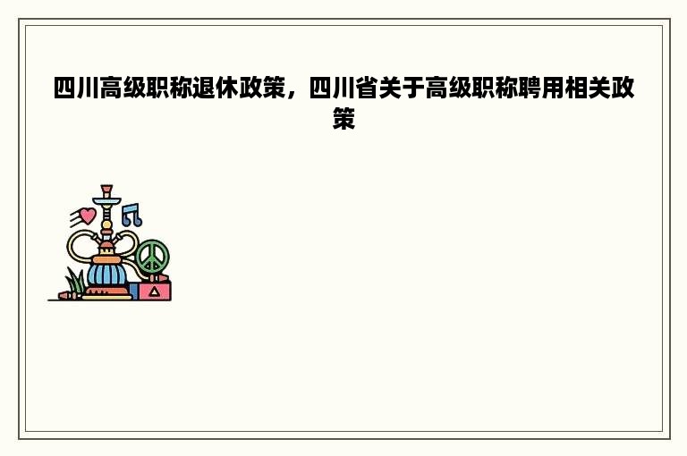 四川高级职称退休政策，四川省关于高级职称聘用相关政策