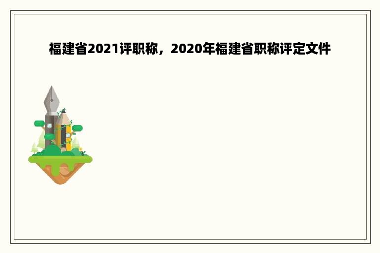 福建省2021评职称，2020年福建省职称评定文件