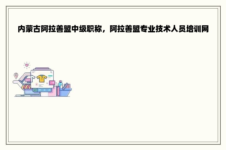 内蒙古阿拉善盟中级职称，阿拉善盟专业技术人员培训网