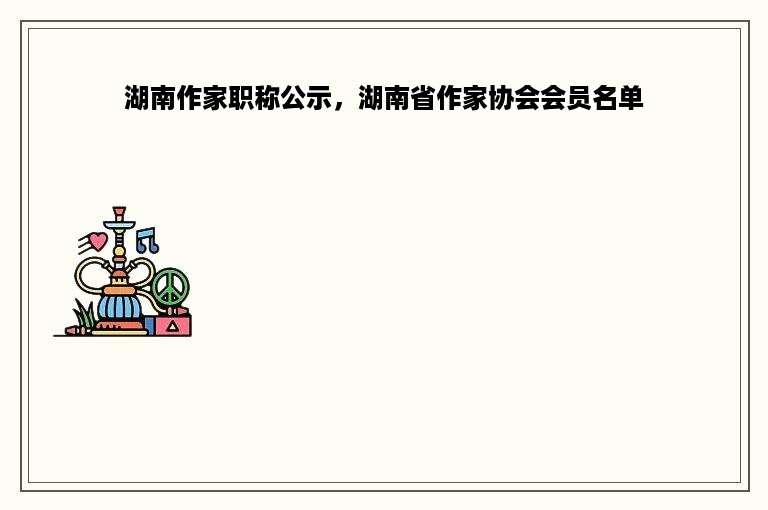 湖南作家职称公示，湖南省作家协会会员名单