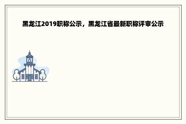 黑龙江2019职称公示，黑龙江省最新职称评审公示