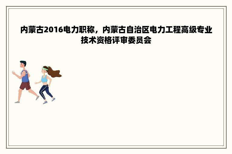 内蒙古2016电力职称，内蒙古自治区电力工程高级专业技术资格评审委员会