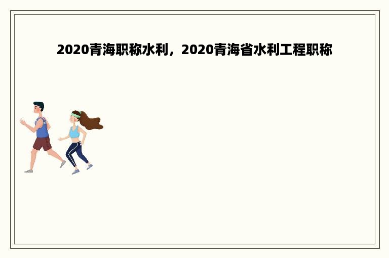 2020青海职称水利，2020青海省水利工程职称