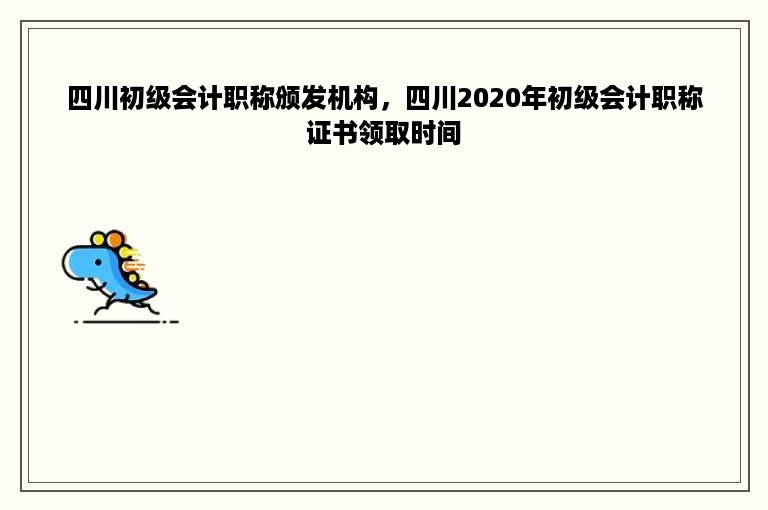 四川初级会计职称颁发机构，四川2020年初级会计职称证书领取时间