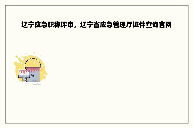 辽宁应急职称评审，辽宁省应急管理厅证件查询官网