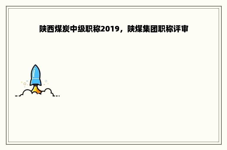 陕西煤炭中级职称2019，陕煤集团职称评审