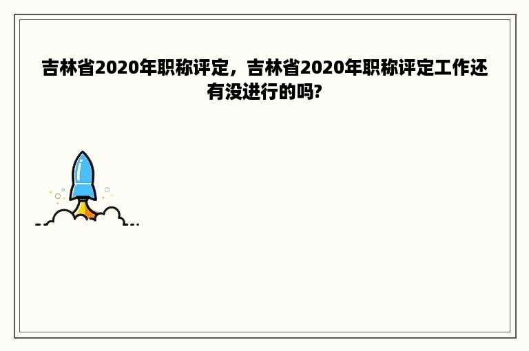 吉林省2020年职称评定，吉林省2020年职称评定工作还有没进行的吗?