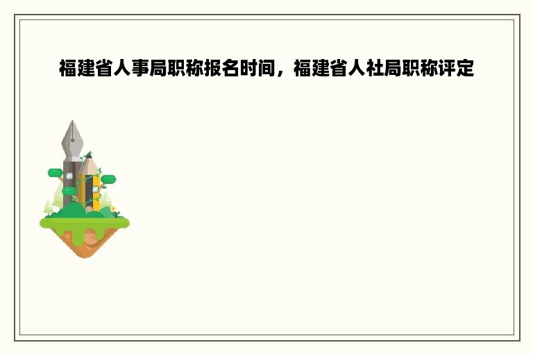 福建省人事局职称报名时间，福建省人社局职称评定