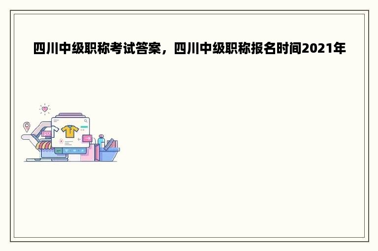 四川中级职称考试答案，四川中级职称报名时间2021年