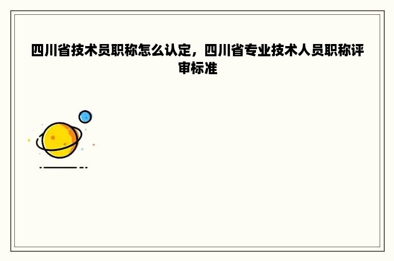 四川省技术员职称怎么认定，四川省专业技术人员职称评审标准