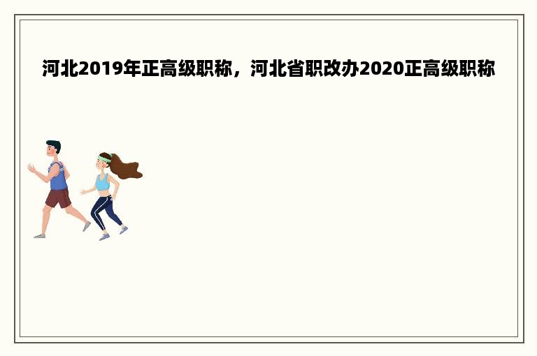 河北2019年正高级职称，河北省职改办2020正高级职称