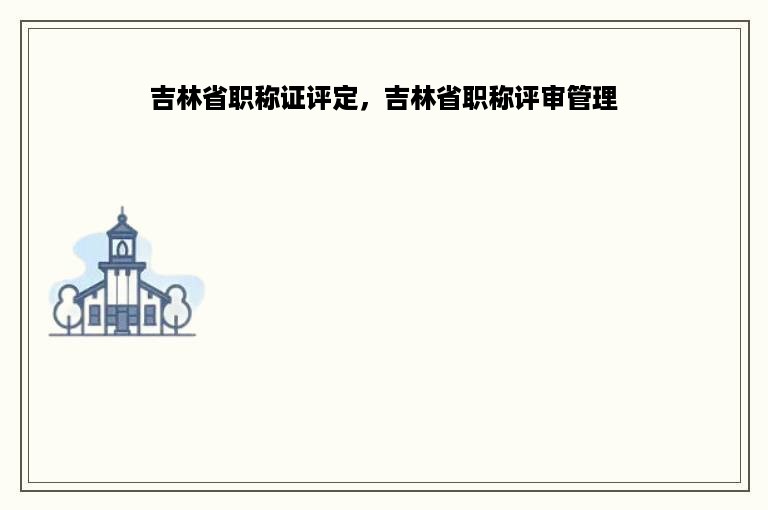 吉林省职称证评定，吉林省职称评审管理