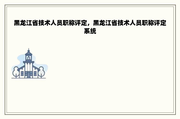 黑龙江省技术人员职称评定，黑龙江省技术人员职称评定系统