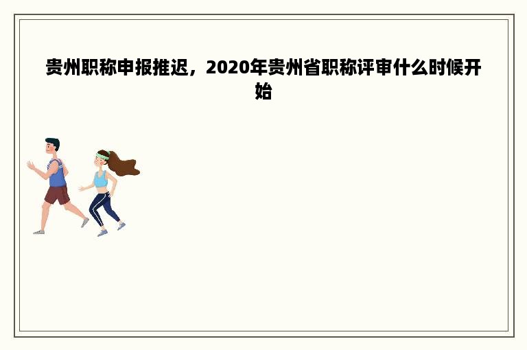 贵州职称申报推迟，2020年贵州省职称评审什么时候开始