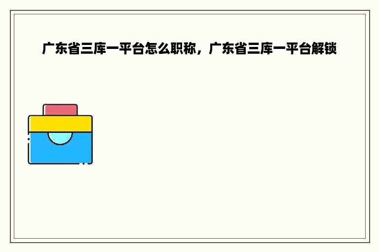 广东省三库一平台怎么职称，广东省三库一平台解锁