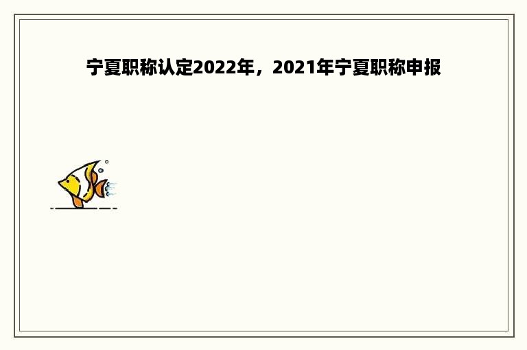 宁夏职称认定2022年，2021年宁夏职称申报