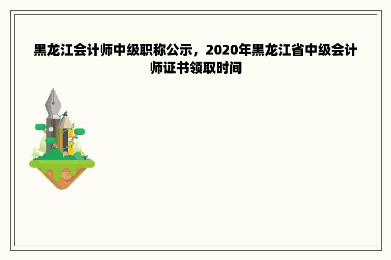 黑龙江会计师中级职称公示，2020年黑龙江省中级会计师证书领取时间