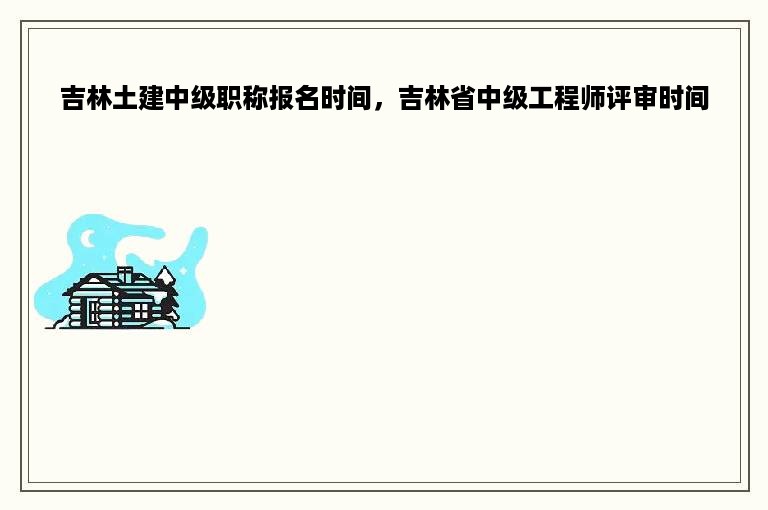 吉林土建中级职称报名时间，吉林省中级工程师评审时间