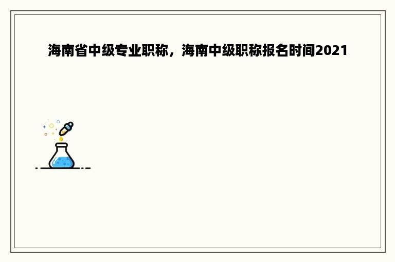 海南省中级专业职称，海南中级职称报名时间2021