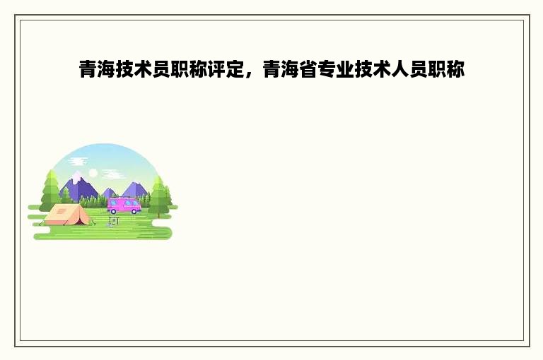 青海技术员职称评定，青海省专业技术人员职称