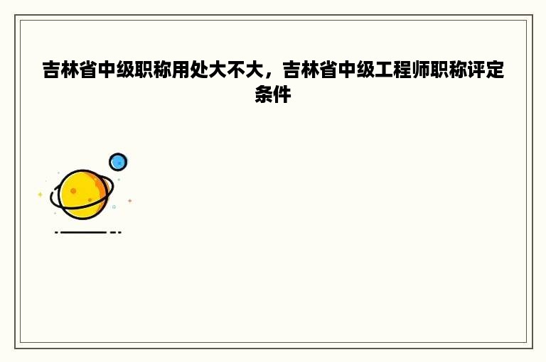 吉林省中级职称用处大不大，吉林省中级工程师职称评定条件