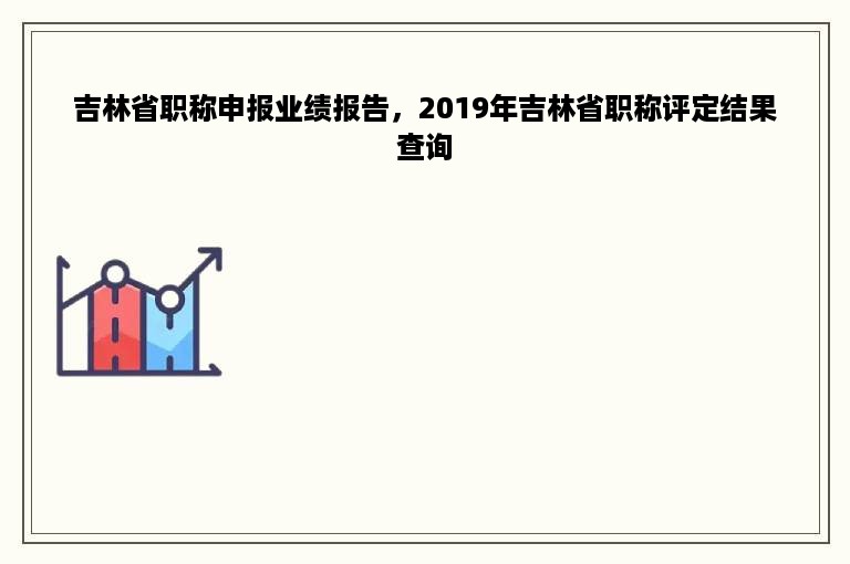 吉林省职称申报业绩报告，2019年吉林省职称评定结果查询