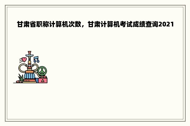 甘肃省职称计算机次数，甘肃计算机考试成绩查询2021