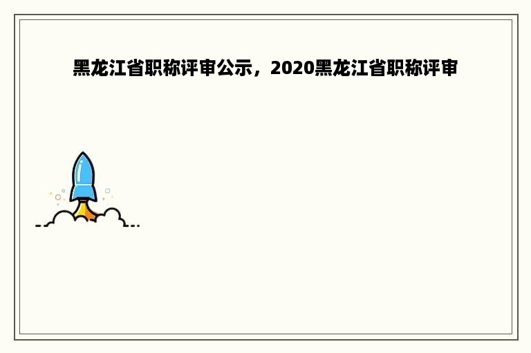 黑龙江省职称评审公示，2020黑龙江省职称评审