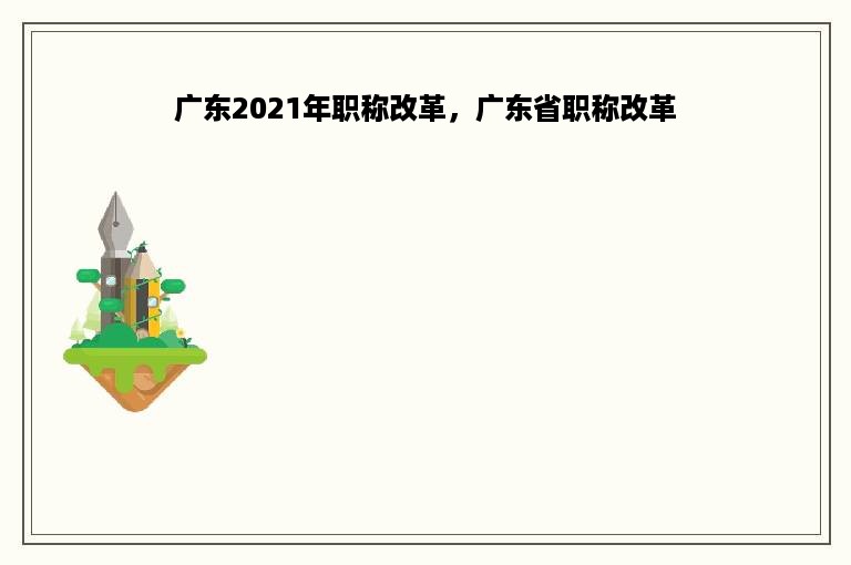 广东2021年职称改革，广东省职称改革