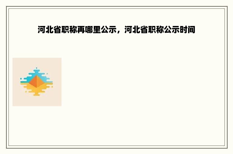 河北省职称再哪里公示，河北省职称公示时间