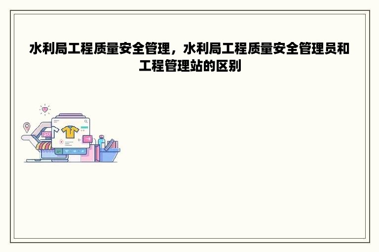 水利局工程质量安全管理，水利局工程质量安全管理员和工程管理站的区别