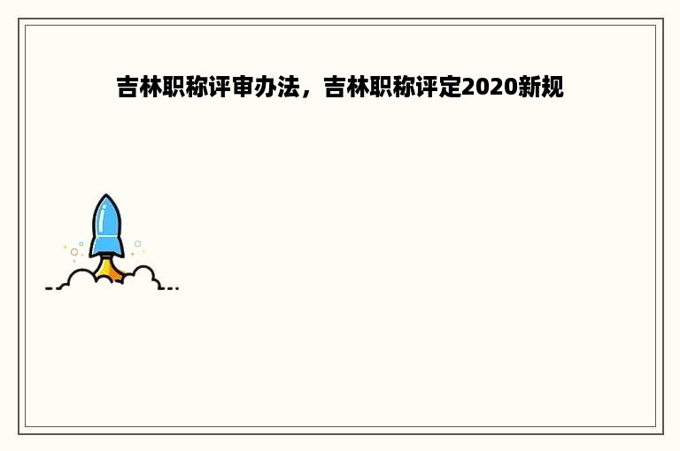 吉林职称评审办法，吉林职称评定2020新规